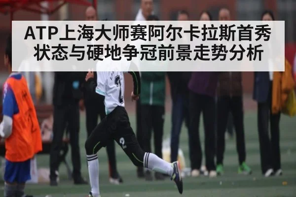 ATP上海大师赛阿尔卡拉斯首秀状态与硬地争冠前景走势分析