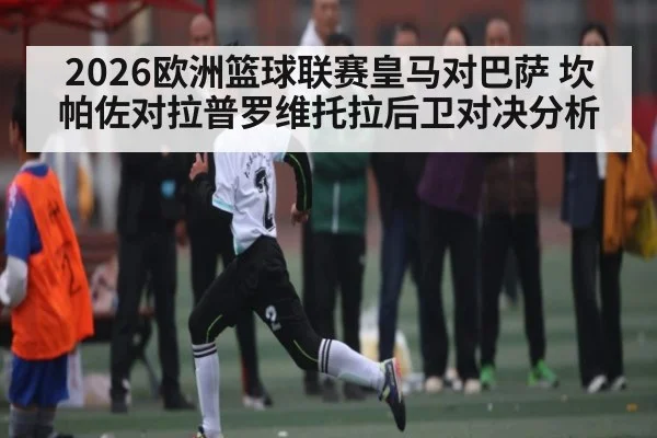 2026欧洲篮球联赛皇马对巴萨 坎帕佐对拉普罗维托拉后卫对决分析